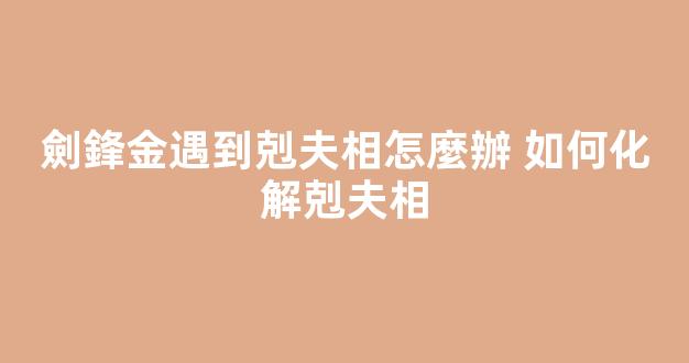 劍鋒金遇到剋夫相怎麼辦 如何化解剋夫相